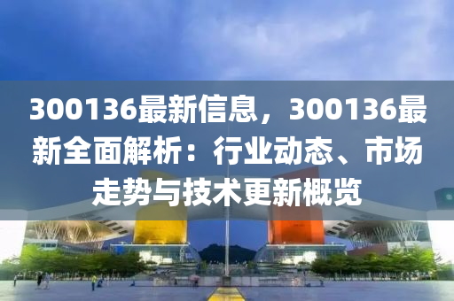 300136最新信息，300136最新全面解析：行業(yè)動(dòng)態(tài)、市場(chǎng)走勢(shì)與技術(shù)更新概覽