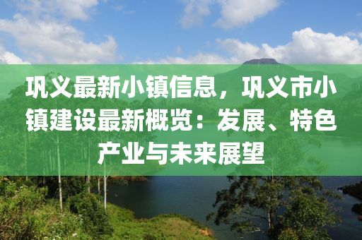 鞏義最新小鎮(zhèn)信息，鞏義市小鎮(zhèn)建設(shè)最新概覽：發(fā)展、特色產(chǎn)業(yè)與未來(lái)展望