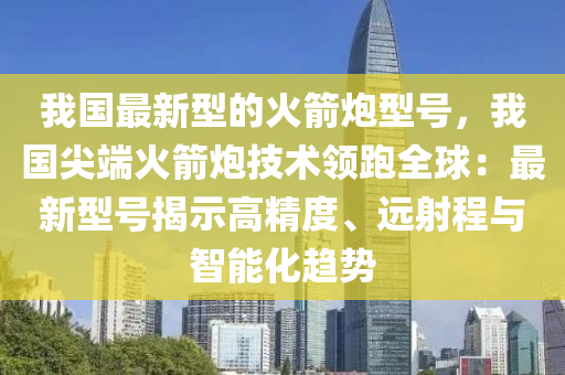 我國(guó)最新型的火箭炮型號(hào)，我國(guó)尖端火箭炮技術(shù)領(lǐng)跑全球：最新型號(hào)揭示高精度、遠(yuǎn)射程與智能化趨勢(shì)