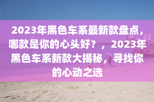 2023年黑色車系最新款盤點(diǎn)，哪款是你的心頭好？，2023年黑色車系新款大揭秘，尋找你的心動之選