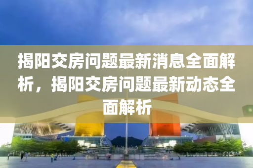 揭陽交房問題最新消息全面解析，揭陽交房問題最新動態(tài)全面解析