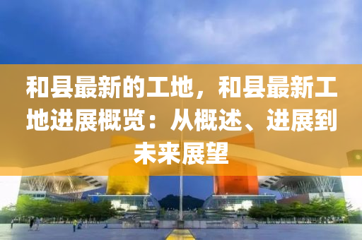 和縣最新的工地，和縣最新工地進(jìn)展概覽：從概述、進(jìn)展到未來(lái)展望