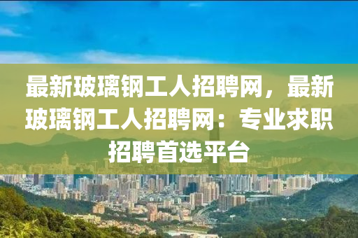 最新玻璃鋼工人招聘網(wǎng)，最新玻璃鋼工人招聘網(wǎng)：專業(yè)求職招聘首選平臺(tái)