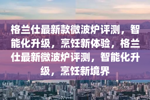 格蘭仕最新款微波爐評測，智能化升級，烹飪新體驗，格蘭仕最新微波爐評測，智能化升級，烹飪新境界