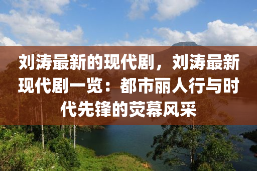 劉濤最新的現(xiàn)代劇，劉濤最新現(xiàn)代劇一覽：都市麗人行與時代先鋒的熒幕風(fēng)采