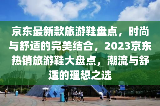 京東最新款旅游鞋盤點，時尚與舒適的完美結(jié)合，2023京東熱銷旅游鞋大盤點，潮流與舒適的理想之選