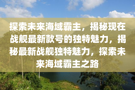 探索未來海域霸主，揭秘現(xiàn)在戰(zhàn)艦最新款號的獨特魅力，揭秘最新戰(zhàn)艦獨特魅力，探索未來海域霸主之路