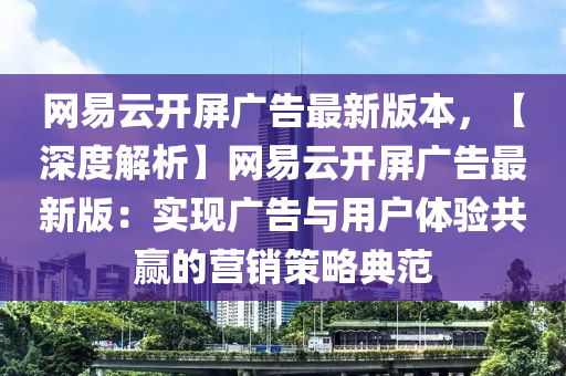 網(wǎng)易云開(kāi)屏廣告最新版本，【深度解析】網(wǎng)易云開(kāi)屏廣告最新版：實(shí)現(xiàn)廣告與用戶體驗(yàn)共贏的營(yíng)銷(xiāo)策略典范