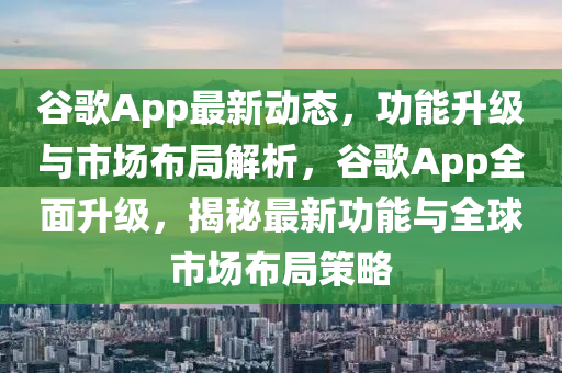 谷歌App最新動態(tài)，功能升級與市場布局解析，谷歌App全面升級，揭秘最新功能與全球市場布局策略