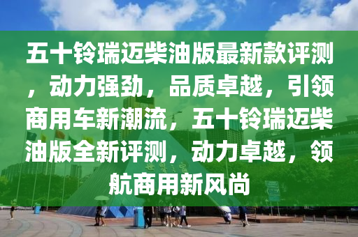 五十鈴瑞邁柴油版最新款評測，動力強勁，品質卓越，引領商用車新潮流，五十鈴瑞邁柴油版全新評測，動力卓越，領航商用新風尚