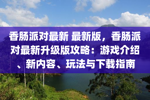 香腸派對最新 最新版，香腸派對最新升級版攻略：游戲介紹、新內(nèi)容、玩法與下載指南