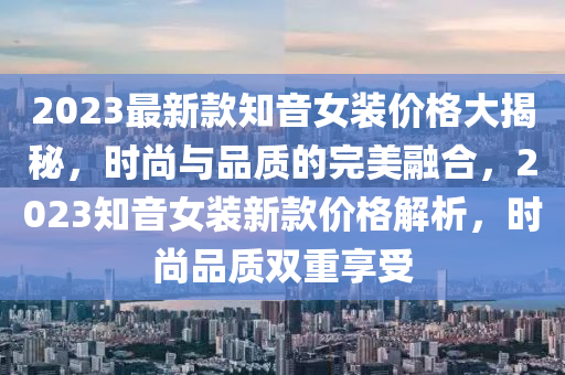 2023最新款知音女裝價(jià)格大揭秘，時(shí)尚與品質(zhì)的完美融合，2023知音女裝新款價(jià)格解析，時(shí)尚品質(zhì)雙重享受