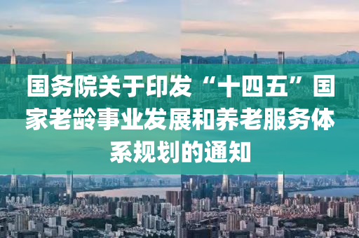 國務院關于印發(fā)“十四五”國家老齡事業(yè)發(fā)展和養(yǎng)老服務體系規(guī)劃的通知