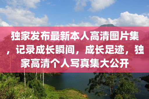 獨家發(fā)布最新本人高清圖片集，記錄成長瞬間，成長足跡，獨家高清個人寫真集大公開