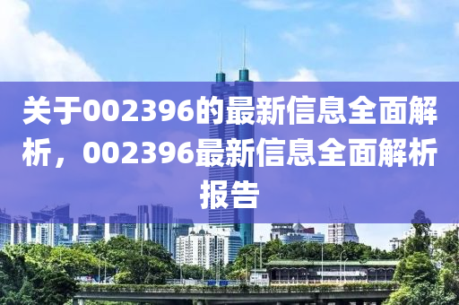 關(guān)于002396的最新信息全面解析，002396最新信息全面解析報告