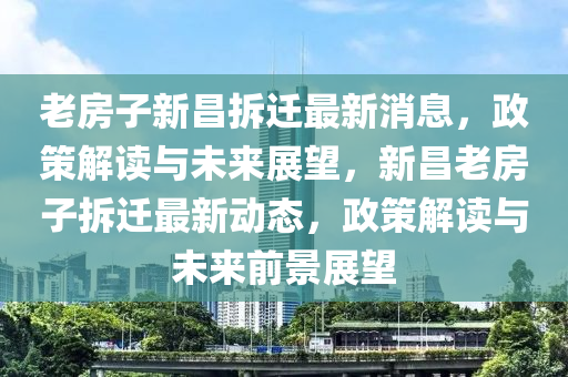 老房子新昌拆遷最新消息，政策解讀與未來展望，新昌老房子拆遷最新動態(tài)，政策解讀與未來前景展望