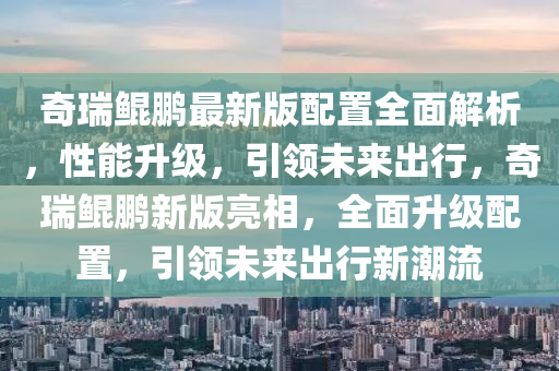 奇瑞鯤鵬最新版配置全面解析，性能升級，引領(lǐng)未來出行，奇瑞鯤鵬新版亮相，全面升級配置，引領(lǐng)未來出行新潮流