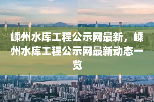 嵊州水庫工程公示網(wǎng)最新，嵊州水庫工程公示網(wǎng)最新動(dòng)態(tài)一覽