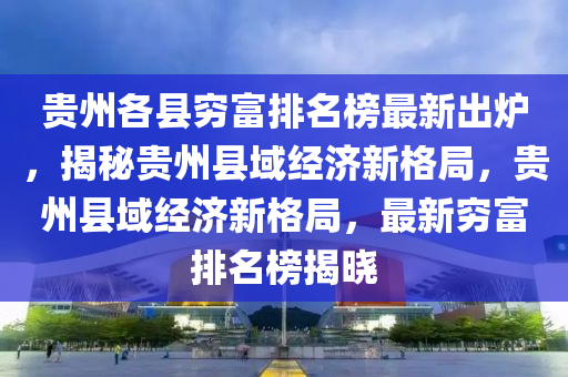 貴州各縣窮富排名榜最新出爐，揭秘貴州縣域經(jīng)濟新格局，貴州縣域經(jīng)濟新格局，最新窮富排名榜揭曉