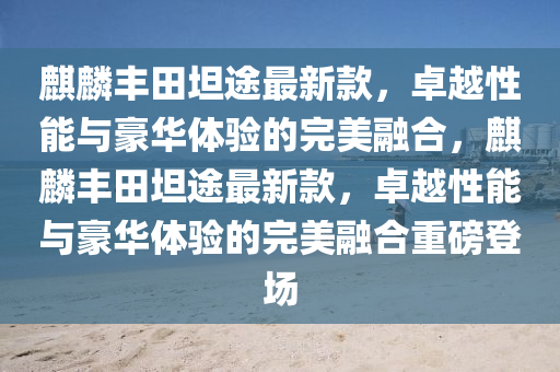 麒麟豐田坦途最新款，卓越性能與豪華體驗的完美融合，麒麟豐田坦途最新款，卓越性能與豪華體驗的完美融合重磅登場