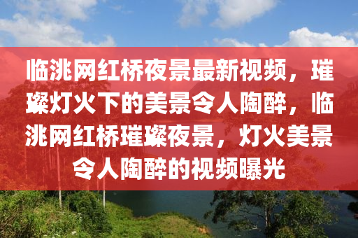 臨洮網(wǎng)紅橋夜景最新視頻，璀璨燈火下的美景令人陶醉，臨洮網(wǎng)紅橋璀璨夜景，燈火美景令人陶醉的視頻曝光