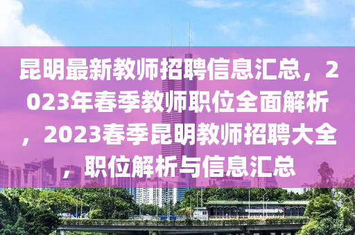 昆明最新教師招聘信息匯總，2023年春季教師職位全面解析，2023春季昆明教師招聘大全，職位解析與信息匯總