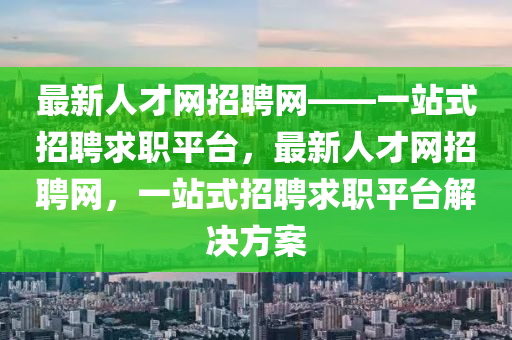 最新人才網(wǎng)招聘網(wǎng)——一站式招聘求職平臺，最新人才網(wǎng)招聘網(wǎng)，一站式招聘求職平臺解決方案