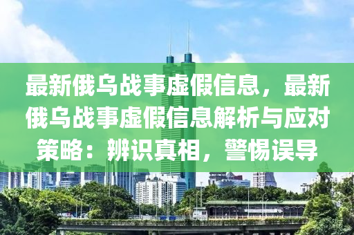 最新俄烏戰(zhàn)事虛假信息，最新俄烏戰(zhàn)事虛假信息解析與應(yīng)對策略：辨識真相，警惕誤導(dǎo)