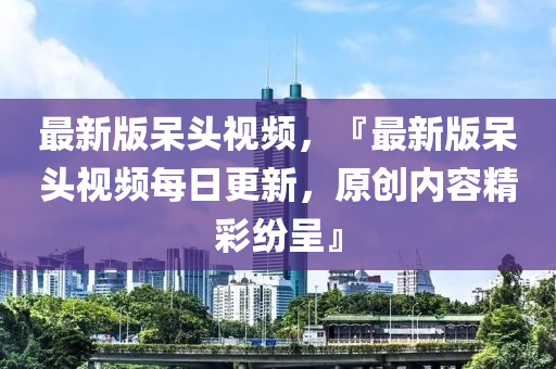 最新版呆頭視頻，『最新版呆頭視頻每日更新，原創(chuàng)內(nèi)容精彩紛呈』