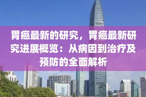 胃癌最新的研究，胃癌最新研究進展概覽：從病因到治療及預(yù)防的全面解析