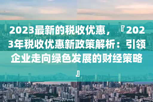 2023最新的稅收優(yōu)惠，『2023年稅收優(yōu)惠新政策解析：引領(lǐng)企業(yè)走向綠色發(fā)展的財經(jīng)策略』