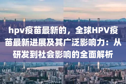 hpv疫苗最新的，全球HPV疫苗最新進(jìn)展及其廣泛影響力：從研發(fā)到社會影響的全面解析