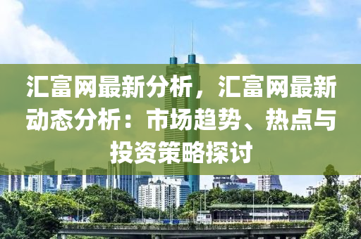 匯富網(wǎng)最新分析，匯富網(wǎng)最新動態(tài)分析：市場趨勢、熱點(diǎn)與投資策略探討