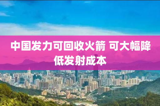 中國(guó)發(fā)力可回收火箭 可大幅降低發(fā)射成本