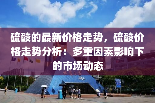 硫酸的最新價格走勢，硫酸價格走勢分析：多重因素影響下的市場動態(tài)