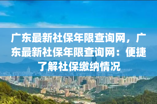 廣東最新社保年限查詢網(wǎng)，廣東最新社保年限查詢網(wǎng)：便捷了解社保繳納情況