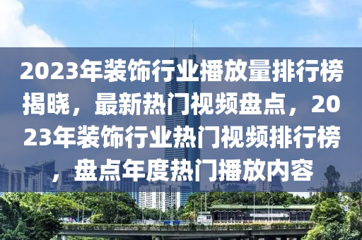 2023年裝飾行業(yè)播放量排行榜揭曉，最新熱門視頻盤點(diǎn)，2023年裝飾行業(yè)熱門視頻排行榜，盤點(diǎn)年度熱門播放內(nèi)容