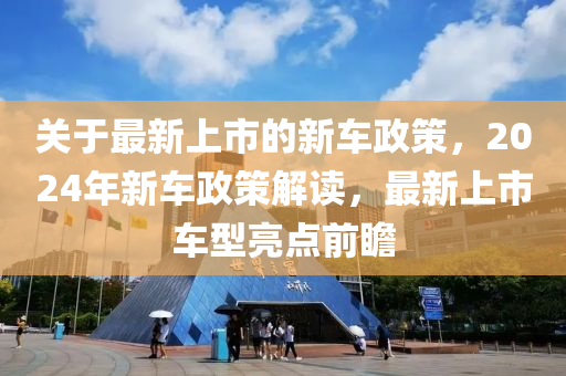 關于最新上市的新車政策，2024年新車政策解讀，最新上市車型亮點前瞻