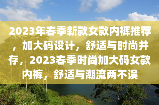 2023年春季新款女款內(nèi)褲推薦，加大碼設(shè)計，舒適與時尚并存，2023春季時尚加大碼女款內(nèi)褲，舒適與潮流兩不誤