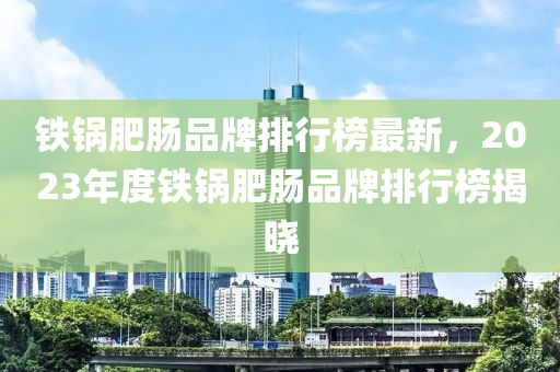 鐵鍋肥腸品牌排行榜最新，2023年度鐵鍋肥腸品牌排行榜揭曉