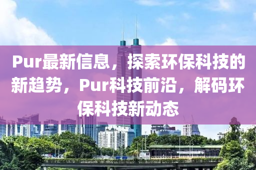 Pur最新信息，探索環(huán)?？萍嫉男纶厔荩琍ur科技前沿，解碼環(huán)?？萍夹聞?dòng)態(tài)