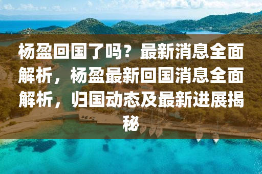 楊盈回國了嗎？最新消息全面解析，楊盈最新回國消息全面解析，歸國動態(tài)及最新進展揭秘