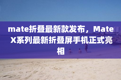 mate折疊最新款發(fā)布，Mate X系列最新折疊屏手機正式亮相