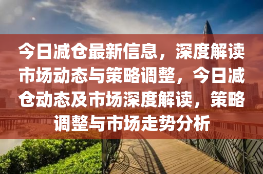 今日減倉最新信息，深度解讀市場動態(tài)與策略調(diào)整，今日減倉動態(tài)及市場深度解讀，策略調(diào)整與市場走勢分析