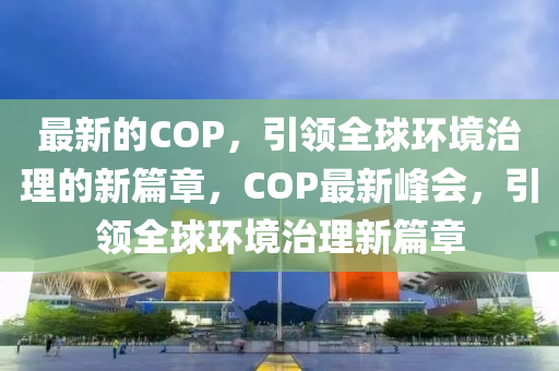 最新的COP，引領(lǐng)全球環(huán)境治理的新篇章，COP最新峰會，引領(lǐng)全球環(huán)境治理新篇章