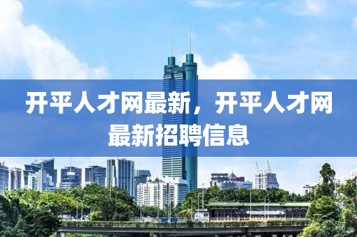 開平人才網(wǎng)最新，開平人才網(wǎng)最新招聘信息