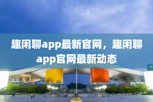 趣閑聊app最新官網(wǎng)，趣閑聊app官網(wǎng)最新動態(tài)