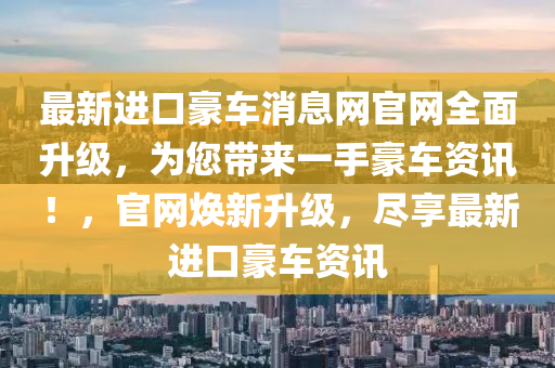 最新進(jìn)口豪車消息網(wǎng)官網(wǎng)全面升級，為您帶來一手豪車資訊！，官網(wǎng)煥新升級，盡享最新進(jìn)口豪車資訊