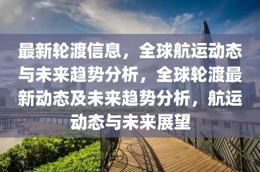 最新輪渡信息，全球航運動態(tài)與未來趨勢分析，全球輪渡最新動態(tài)及未來趨勢分析，航運動態(tài)與未來展望