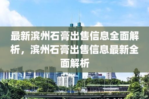 最新濱州石膏出售信息全面解析，濱州石膏出售信息最新全面解析